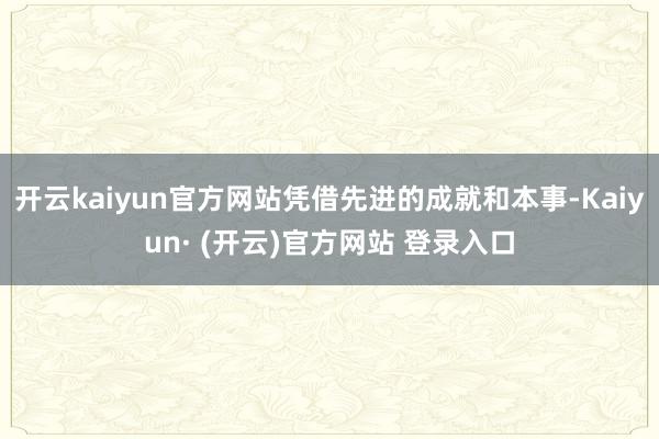 开云kaiyun官方网站凭借先进的成就和本事-Kaiyun· (开云)官方网站 登录入口