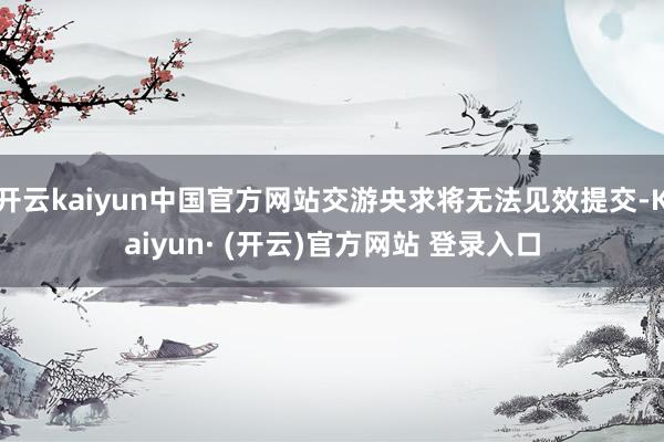 开云kaiyun中国官方网站交游央求将无法见效提交-Kaiyun· (开云)官方网站 登录入口
