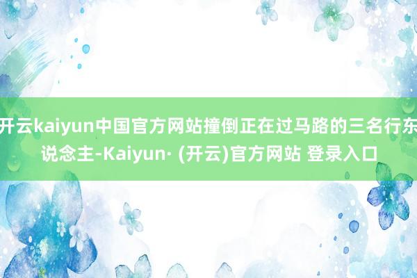 开云kaiyun中国官方网站撞倒正在过马路的三名行东说念主-Kaiyun· (开云)官方网站 登录入口