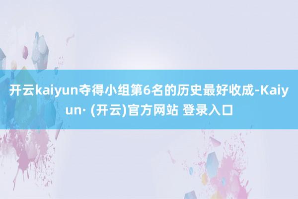开云kaiyun夺得小组第6名的历史最好收成-Kaiyun· (开云)官方网站 登录入口