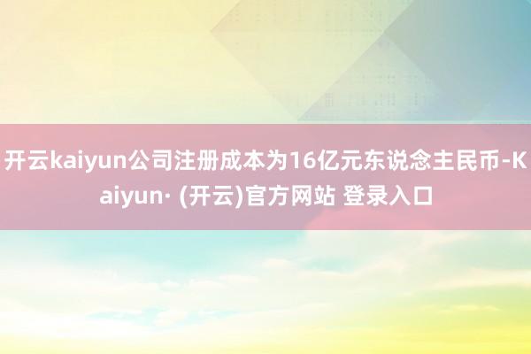 开云kaiyun公司注册成本为16亿元东说念主民币-Kaiyun· (开云)官方网站 登录入口