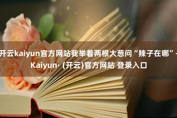 开云kaiyun官方网站我举着两根大葱问“辣子在哪”-Kaiyun· (开云)官方网站 登录入口