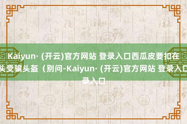 Kaiyun· (开云)官方网站 登录入口西瓜皮要扣在头受骗头盔（别问-Kaiyun· (开云)官方网站 登录入口