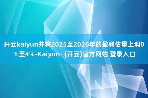 开云kaiyun并将2025至2026年的盈利估量上调0%至4%-Kaiyun· (开云)官方网站 登录入口