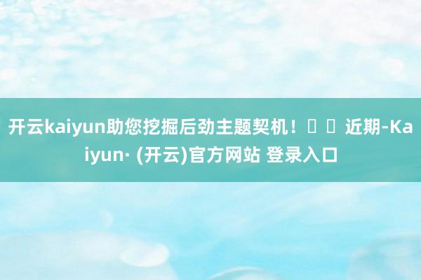 开云kaiyun助您挖掘后劲主题契机！		　　近期-Kaiyun· (开云)官方网站 登录入口