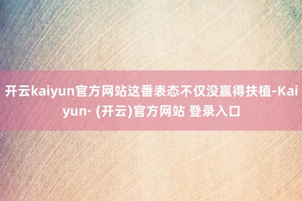 开云kaiyun官方网站这番表态不仅没赢得扶植-Kaiyun· (开云)官方网站 登录入口
