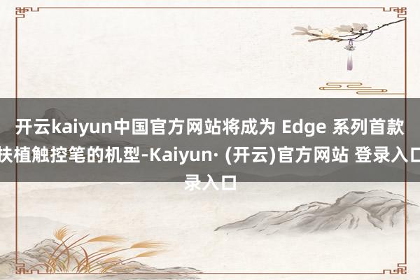 开云kaiyun中国官方网站将成为 Edge 系列首款扶植触控笔的机型-Kaiyun· (开云)官方网站 登录入口