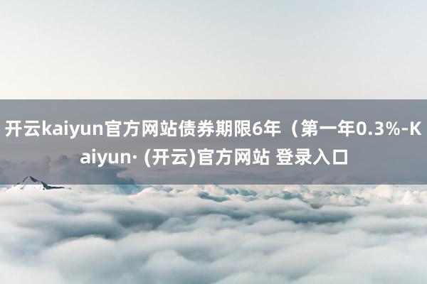 开云kaiyun官方网站债券期限6年（第一年0.3%-Kaiyun· (开云)官方网站 登录入口