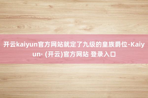 开云kaiyun官方网站就定了九级的皇族爵位-Kaiyun· (开云)官方网站 登录入口