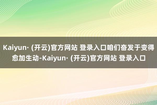 Kaiyun· (开云)官方网站 登录入口咱们奋发于变得愈加生动-Kaiyun· (开云)官方网站 登录入口