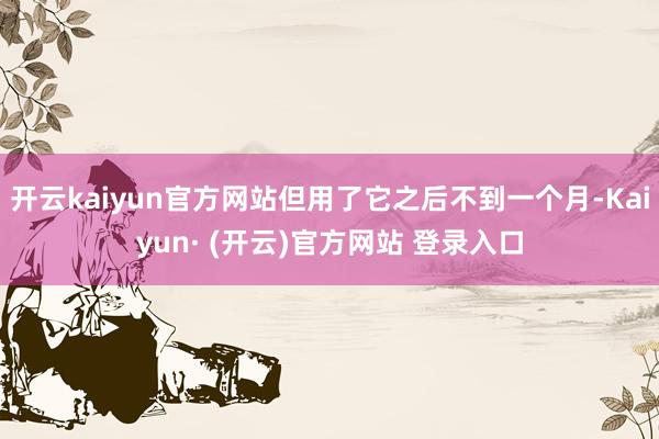开云kaiyun官方网站但用了它之后不到一个月-Kaiyun· (开云)官方网站 登录入口