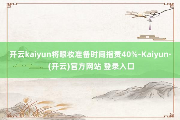 开云kaiyun将眼妆准备时间指责40%-Kaiyun· (开云)官方网站 登录入口