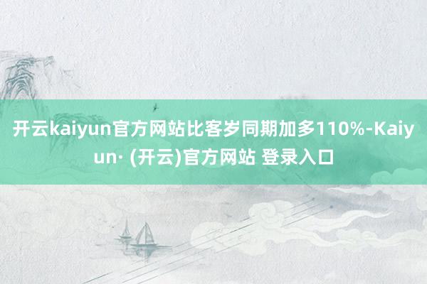 开云kaiyun官方网站比客岁同期加多110%-Kaiyun· (开云)官方网站 登录入口