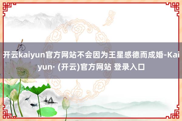 开云kaiyun官方网站不会因为王星感德而成婚-Kaiyun· (开云)官方网站 登录入口