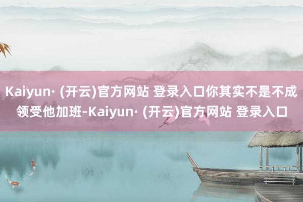 Kaiyun· (开云)官方网站 登录入口你其实不是不成领受他加班-Kaiyun· (开云)官方网站 登录入口