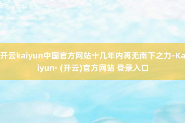 开云kaiyun中国官方网站十几年内再无南下之力-Kaiyun· (开云)官方网站 登录入口