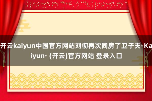 开云kaiyun中国官方网站刘彻再次同房了卫子夫-Kaiyun· (开云)官方网站 登录入口