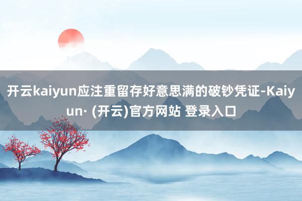 开云kaiyun应注重留存好意思满的破钞凭证-Kaiyun· (开云)官方网站 登录入口