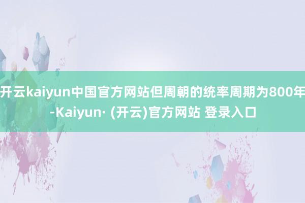 开云kaiyun中国官方网站但周朝的统率周期为800年-Kaiyun· (开云)官方网站 登录入口