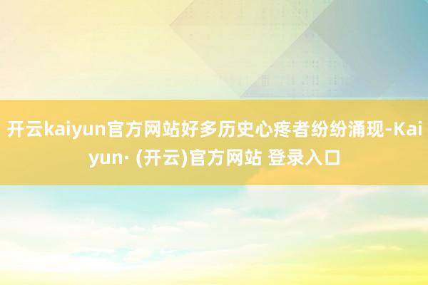 开云kaiyun官方网站好多历史心疼者纷纷涌现-Kaiyun· (开云)官方网站 登录入口