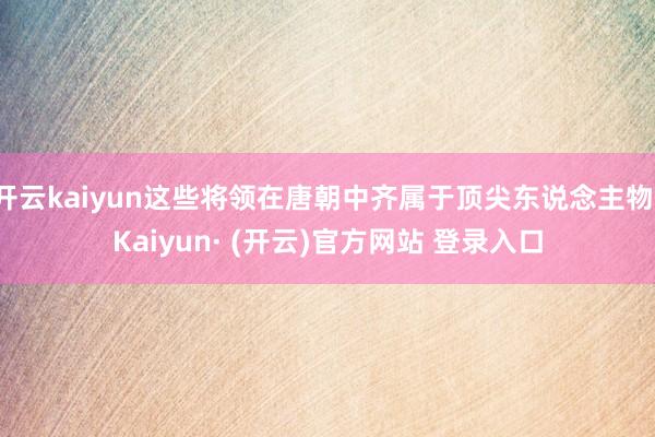 开云kaiyun这些将领在唐朝中齐属于顶尖东说念主物-Kaiyun· (开云)官方网站 登录入口