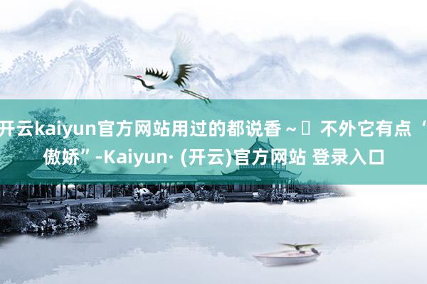开云kaiyun官方网站用过的都说香～✨不外它有点 “傲娇”-Kaiyun· (开云)官方网站 登录入口