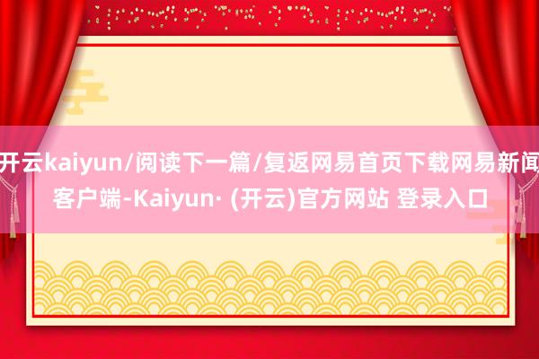 开云kaiyun/阅读下一篇/复返网易首页下载网易新闻客户端-Kaiyun· (开云)官方网站 登录入口