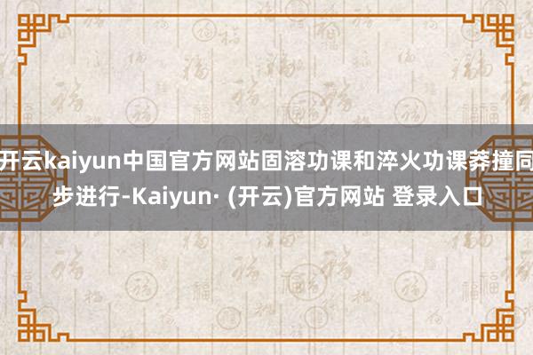 开云kaiyun中国官方网站固溶功课和淬火功课莽撞同步进行-Kaiyun· (开云)官方网站 登录入口