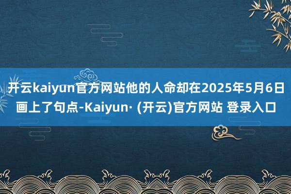 开云kaiyun官方网站他的人命却在2025年5月6日画上了句点-Kaiyun· (开云)官方网站 登录入口