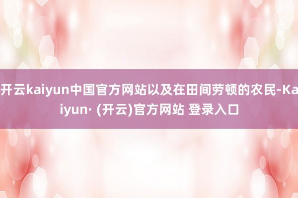 开云kaiyun中国官方网站以及在田间劳顿的农民-Kaiyun· (开云)官方网站 登录入口