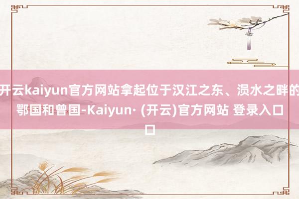 开云kaiyun官方网站拿起位于汉江之东、涢水之畔的鄂国和曾国-Kaiyun· (开云)官方网站 登录入口