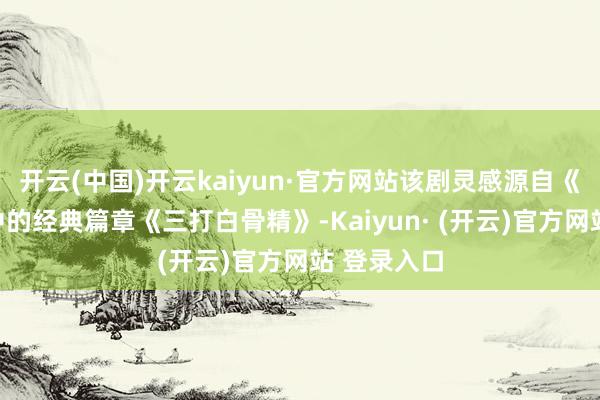 开云(中国)开云kaiyun·官方网站该剧灵感源自《西纪行》中的经典篇章《三打白骨精》-Kaiyun· (开云)官方网站 登录入口