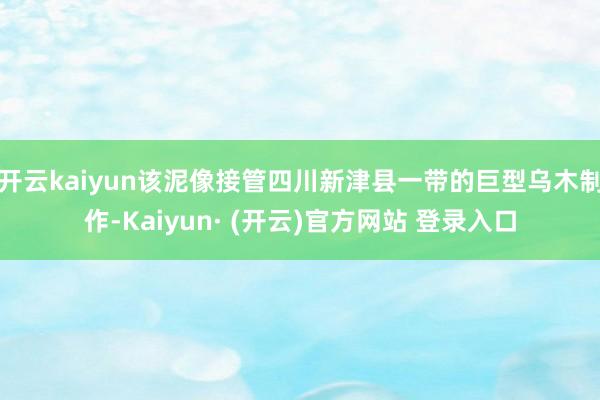 开云kaiyun该泥像接管四川新津县一带的巨型乌木制作-Kaiyun· (开云)官方网站 登录入口