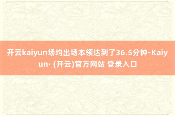开云kaiyun场均出场本领达到了36.5分钟-Kaiyun· (开云)官方网站 登录入口