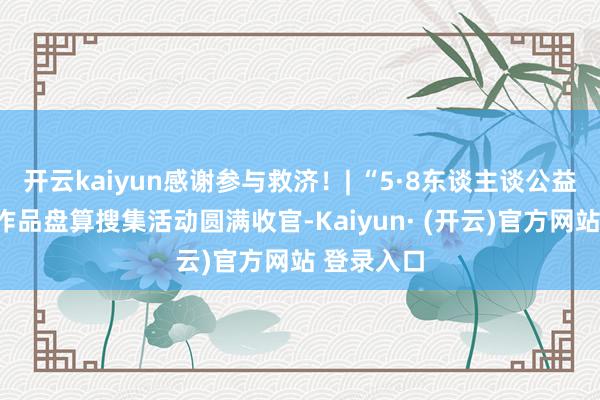开云kaiyun感谢参与救济！| “5·8东谈主谈公益日”创意作品盘算搜集活动圆满收官-Kaiyun· (开云)官方网站 登录入口