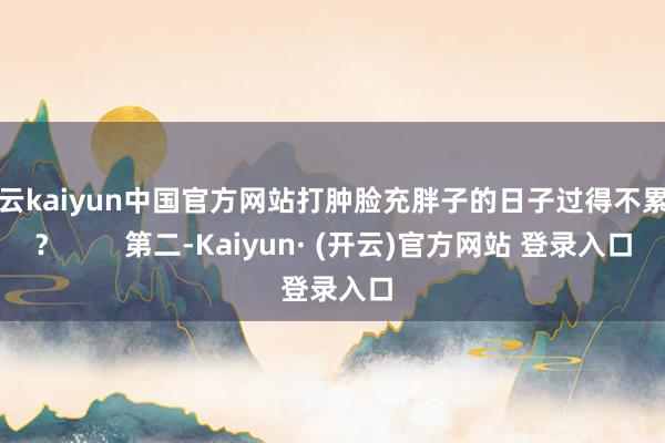 开云kaiyun中国官方网站打肿脸充胖子的日子过得不累吗？        第二-Kaiyun· (开云)官方网站 登录入口