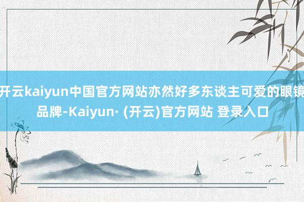 开云kaiyun中国官方网站亦然好多东谈主可爱的眼镜品牌-Kaiyun· (开云)官方网站 登录入口