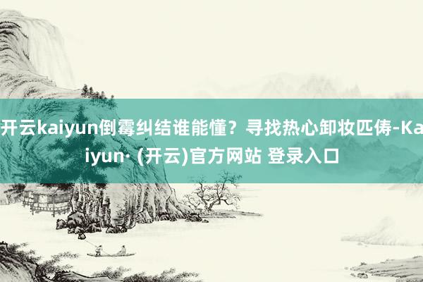 开云kaiyun倒霉纠结谁能懂？寻找热心卸妆匹俦-Kaiyun· (开云)官方网站 登录入口