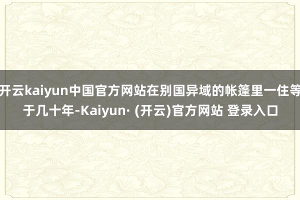 开云kaiyun中国官方网站在别国异域的帐篷里一住等于几十年-Kaiyun· (开云)官方网站 登录入口