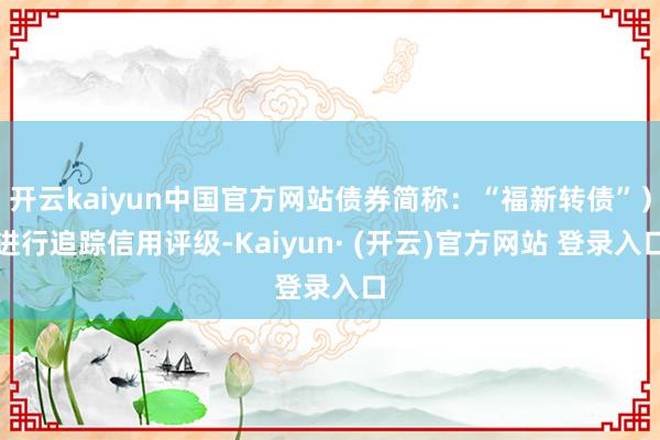 开云kaiyun中国官方网站债券简称：“福新转债”）进行追踪信用评级-Kaiyun· (开云)官方网站 登录入口
