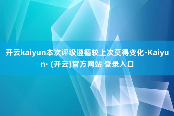 开云kaiyun本次评级遵循较上次莫得变化-Kaiyun· (开云)官方网站 登录入口