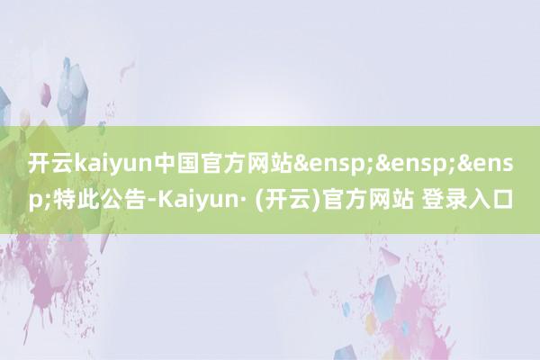 开云kaiyun中国官方网站&ensp;&ensp;&ensp;特此公告-Kaiyun· (开云)官方网站 登录入口