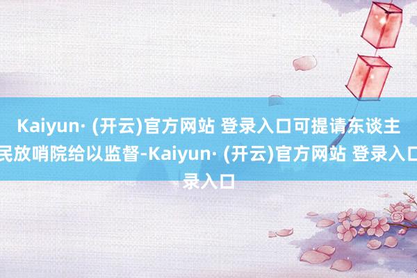 Kaiyun· (开云)官方网站 登录入口可提请东谈主民放哨院给以监督-Kaiyun· (开云)官方网站 登录入口