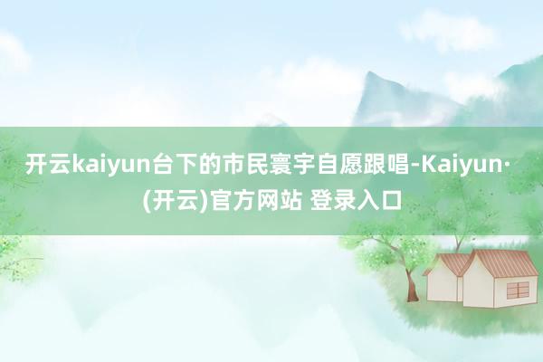 开云kaiyun台下的市民寰宇自愿跟唱-Kaiyun· (开云)官方网站 登录入口