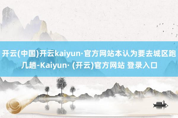 开云(中国)开云kaiyun·官方网站本认为要去城区跑几趟-Kaiyun· (开云)官方网站 登录入口