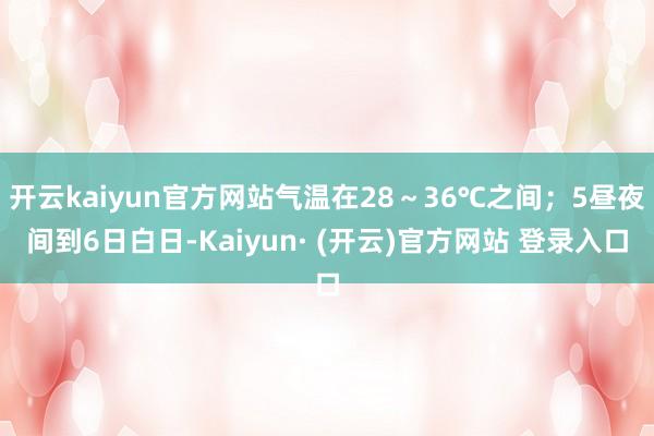 开云kaiyun官方网站气温在28～36℃之间；5昼夜间到6日白日-Kaiyun· (开云)官方网站 登录入口