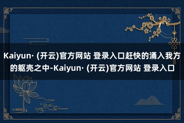 Kaiyun· (开云)官方网站 登录入口赶快的涌入我方的躯壳之中-Kaiyun· (开云)官方网站 登录入口