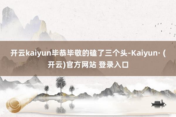 开云kaiyun毕恭毕敬的磕了三个头-Kaiyun· (开云)官方网站 登录入口