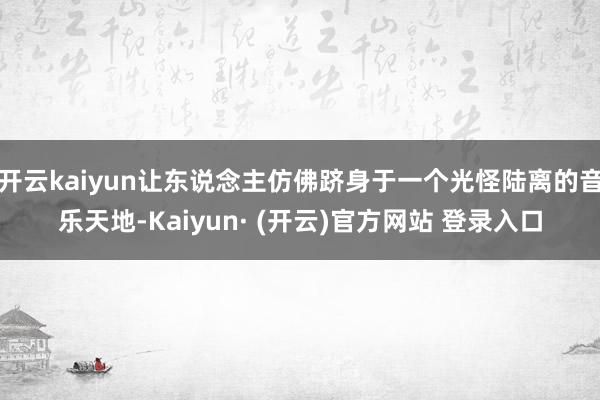 开云kaiyun让东说念主仿佛跻身于一个光怪陆离的音乐天地-Kaiyun· (开云)官方网站 登录入口