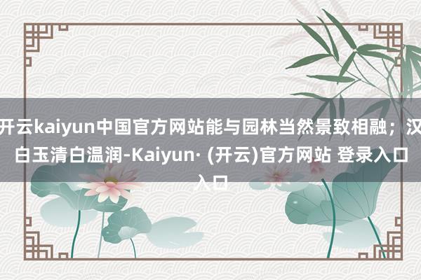 开云kaiyun中国官方网站能与园林当然景致相融；汉白玉清白温润-Kaiyun· (开云)官方网站 登录入口